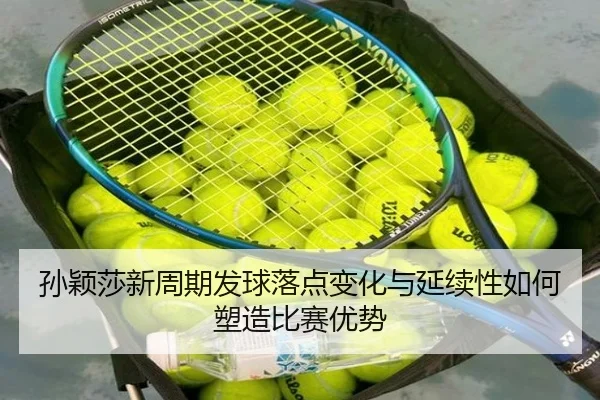 孙颖莎新周期发球落点变化与延续性如何塑造比赛优势
